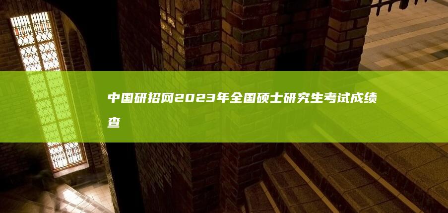 中国研招网2023年全国硕士研究生考试成绩查询指南